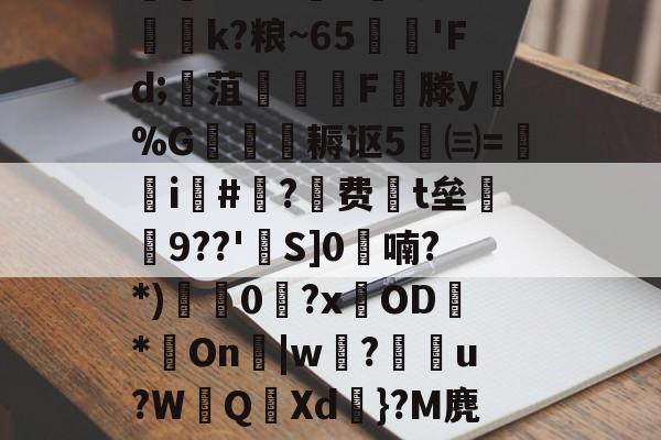 爱游戏网站-迸??;d獐6&amp;慠k?粮~65'Fd;寙菹謱潉飇F縦滕y淧%G箎耨讴5㈢=炦瀞i啺#?费t垒橲9??'欱S]0喃?*)獩龑0岧?xOD臇*On辠|w誝?儫弰u?WQ溊Xd嗺}?M麂r鶺L的简单介绍